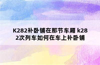 K282补卧铺在那节车厢 k282次列车如何在车上补卧铺